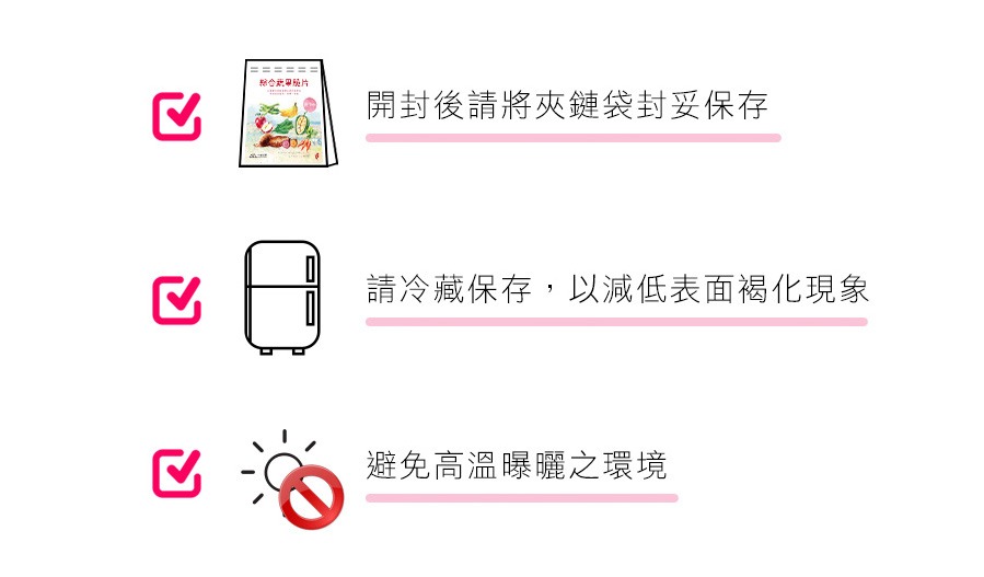 請存放於常溫,並且避免高溫、潮濕、陽光直射,未食用完請將夾鏈袋壓緊,置於冷藏保存,開封後應於一週內食用完畢。