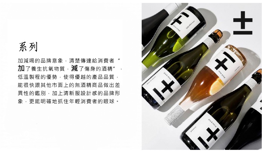 加減喝的品牌意象,清楚傳達給消費者“加了養生抗氧物質,減了傷身的酒精”,低溫製程的優勢,使得優越的產品品質,能很快跟其他市面上的無酒精商品做出差異性的鑑別,加上清新服設計感的品牌形象,更能明確地抓住年輕消費者的眼球。